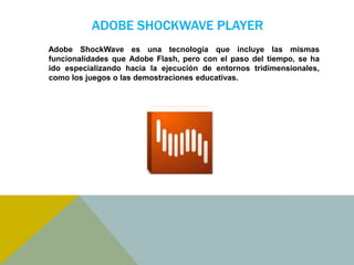 ADOBE SHOCKWAVE PLAYER 
Adobe ShockWave es una tecnología que incluye las mismas 
funcionalidades que Adobe Flash, pero con el paso del tiempo, se ha 
ido especializando hacia la ejecución de entornos tridimensionales, 
como los juegos o las demostraciones educativas. 
 