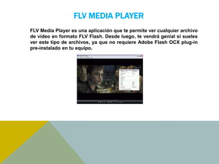 FLV MEDIA PLAYER 
FLV Media Player es una aplicación que te permite ver cualquier archivo 
de vídeo en formato FLV Flash. Desde luego, te vendrá genial si sueles 
ver este tipo de archivos, ya que no requiere Adobe Flash OCX plug-in 
pre-instalado en tu equipo. 
