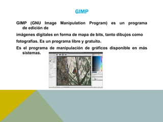 GIMP 
GIMP (GNU Image Manipulation Program) es un programa 
de edición de 
imágenes digitales en forma de mapa de bits, tanto dibujos como 
fotografías. Es un programa libre y gratuito. 
Es el programa de manipulación de gráficos disponible en más 
sistemas. 
 