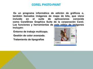 COREL PHOTO-PAINT 
Es un programa informático de edición de gráficos o, 
también llamados imágenes de mapa de bits, que viene 
incluido en el suite de aplicaciones conocida 
como CorelDraw Graphics Suite de la corporación Corel. 
Las funciones y herramientas de este editor de imágenes 
incluyen: 
Entorno de trabajo multicapa. 
Gestión de color avanzada. 
Tratamiento de tipografías 
 