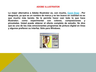 ADOBE ILLUSTRATOR 
La mejor alternativa a Adobe Illustrator es, con mucho, Corel Draw . Por 
desgracia, ya que es un nombre de marca y es tan bueno en realidad no es 
que mucho más barato. Se le permite hacer casi todo lo que hace 
Illustrator; como experimentar con colores, composiciones y 
pinceladas. Usted puede obtener el efecto completo de estudio. Se dice 
que es uno de los más emocionantes programas de pintura digital en línea 
y algunos prefieren su interfaz. Sólo para Windows. 
 