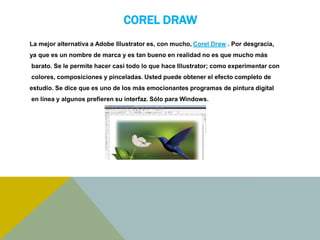 COREL DRAW 
La mejor alternativa a Adobe Illustrator es, con mucho, Corel Draw . Por desgracia, 
ya que es un nombre de marca y es tan bueno en realidad no es que mucho más 
barato. Se le permite hacer casi todo lo que hace Illustrator; como experimentar con 
colores, composiciones y pinceladas. Usted puede obtener el efecto completo de 
estudio. Se dice que es uno de los más emocionantes programas de pintura digital 
en línea y algunos prefieren su interfaz. Sólo para Windows. 
 