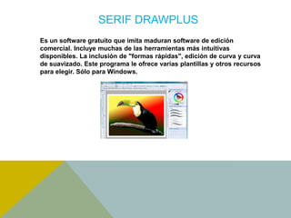 SERIF DRAWPLUS 
Es un software gratuito que imita maduran software de edición 
comercial. Incluye muchas de las herramientas más intuitivas 
disponibles. La inclusión de "formas rápidas", edición de curva y curva 
de suavizado. Este programa le ofrece varias plantillas y otros recursos 
para elegir. Sólo para Windows. 
 