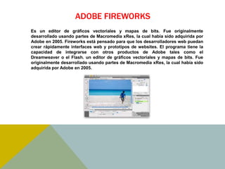 ADOBE FIREWORKS 
Es un editor de gráficos vectoriales y mapas de bits. Fue originalmente 
desarrollado usando partes de Macromedia xRes, la cual había sido adquirida por 
Adobe en 2005. Fireworks está pensado para que los desarrolladores web puedan 
crear rápidamente interfaces web y prototipos de websites. El programa tiene la 
capacidad de integrarse con otros productos de Adobe tales como el 
Dreamweaver o el Flash. un editor de gráficos vectoriales y mapas de bits. Fue 
originalmente desarrollado usando partes de Macromedia xRes, la cual había sido 
adquirida por Adobe en 2005. 
 