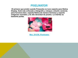 PIXELMATOR 
El primero que probé cuando Fireworks no tuvo soporte para Retina 
Display. Está más enfocado a fotografía y retoque a diseño vectorial, 
pero funciona bien, soporta Retina de manera hermosa y exporta 
imágenes normales y de alta densidad de pixeles. La interfaz es 
bastante pulida. 
Mac, $14.99, Pixelmator. 
 