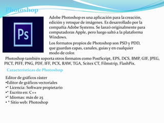 Photoshop 
Adobe Photoshop es una aplicación para la creación, 
edición y retoque de imágenes. Es desarrollado por la 
compañía Adobe Systems. Se lanzó originalmente para 
computadoras Apple, pero luego saltó a la plataforma 
Windows. 
Los formatos propios de Photoshop son PSD y PDD, 
que guardan capas, canales, guías y en cualquier 
modo de color. 
Photoshop también soporta otros formatos como PostScript, EPS, DCS, BMP, GIF, JPEG, 
PICT, PIFF, PNG, PDF, IFF, PCX, RAW, TGA, Scitex CT, Filmstrip, FlashPix. 
Características de Photoshop 
Editor de gráficos ráster 
•Editor de gráficos vectoriales 
•* Licencia: Software propietario 
•* Escrito en: C++ 
•* Idiomas: más de 25 
• * Sitio web: Photoshop 
 