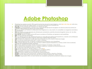 Adobe Photoshop 
 Photoshop fue creado en el año 1990, soporta muchos tipos de archivos de imágenes, como BMP, JPG, PNG, GIF, entre otros, 
además tiene formatos de imagen propios. Los formatos soportados por Photoshop son: 
 PSD, PDD: formato estándar de Photoshop con soporte de capas. 
 PostScript: no es exactamente un formato, sino un lenguaje de descripción de páginas. Se suele encontrar documentos en 
PostScript. Utiliza primitivas de dibujo para poder editarlo. 
 EPS: es una versión de PostScript, se utiliza para situar imágenes en un documento. Es compatible con programas vectoriales y 
de autoedición. 
 DCS: fue creado por Quark (empresa de software para autoedición) y permite almacenar tipografía, tramas, etc. Se utiliza 
para filmación en autoedición. 
 Prev. EPS TIFF: permite visualizar archivos EPS que no se abren en Photoshop, por ejemplo los de QuarkXPress. 
 BMP: formato estándar de Windows. 
 GIF: muy utilizado para las web. Permite almacenar un canal alfa para dotarlo de transparencia, y salvarlo como entrelazado 
para que al cargarlo en la web lo haga en varios pasos. Admite hasta 256 colores. 
 JPEG: también muy utilizado en la web, factor de compresión muy alto y buena calidad de imagen. 
 TIFF: una solución creada para pasar de PC a MAC y viceversa. 
 PICT: desde plataformas MAC se exporta a programas de autoedición como QuarkXPress. 
 PNG: la misma utilización que los GIF, pero con mayor calidad. Soporta transparencia y colores a 24 bits. Solo las versiones 
recientes de navegadores pueden soportarlos. 
 PDF: formato original de Acrobat. Permite almacenar imágenes vectoriales y mapa de bits. 
 ICO: es utilizado para representar archivos, carpetas, programas, unidades de almacenamiento, etc. 
 IFF: se utiliza para intercambio de datos con Amiga. 
 PCX: formato solo para PC. Permite colores a 1, 4, 8 y 24 bits. 
 RAW: formato estándar para cualquier plataforma o programa gráfico. 
 TGA: compatible con equipos con tarjeta gráfica de Truevision. 
 Scitex CT: formato utilizado para documentos de calidad profesional. 
 Filmstrip: se utiliza para hacer animaciones. También se puede importar o exportar a Premiere. 
 FlashPix: formato originario de Kodak para abrir de forma rápida imágenes de calidad superior. 
 JPEG2000: al igual que el JPEG, es nuevo formato de compresión que permite aumentar la calidad de la imagen. 
 