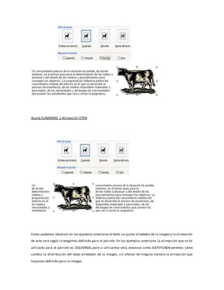 Ajuste CUADRADO y Alineación OTRA 
Como podemos observar en los ejemplos anteriores el texto se ajusta alrededor de la imagen y la alineación 
de este será según la tengamos definida para el párrafo. En los ejemplos anteriores la alineación que se ha 
utilizado para el párrafo es IZQUIERDA, pero si utilizamos otra, entonces como JUSTIFICADA veremos cómo 
cambia la distribución del texto alrededor de la imagen, sin afectar de ninguna manera la alineación que 
hayamos definido para la imagen. 
 