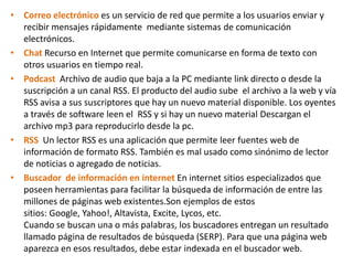 Correo electrónico es un servicio de red que permite a los usuarios enviar y recibir mensajes rápidamente  mediante sistemas de comunicación electrónicos. Chat Recurso en Internet que permite comunicarse en forma de texto con otros usuarios en tiempo real.PodcastArchivo de audio que baja a la PC mediante link directo o desde la  suscripción a un canal RSS. El producto del audio sube  el archivo a la web y vía RSS avisa a sus suscriptores que hay un nuevo material disponible. Los oyentes a través de software leen el  RSS y si hay un nuevo material Descargan el archivo mp3 para reproducirlo desde la pc.RSS  Un lector RSS es una aplicación que permite leer fuentes web de información de formato RSS. También es mal usado como sinónimo de lector de noticias o agregado de noticias.Buscador  de información en internet En internet sitios especializados que poseen herramientas para facilitar la búsqueda de información de entre las millones de páginas web existentes.Sonejemplos de estos sitios: Google, Yahoo!, Altavista, Excite, Lycos, etc.Cuando se buscan una o más palabras, los buscadores entregan un resultado llamado página de resultados de búsqueda (SERP). Para que una página web aparezca en esos resultados, debe estar indexada en el buscador web.