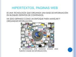 HIPERTEXTOS, PAGINAS WEB 
ES UNA TECNOLOGÍA QUE ORGANIZA UNA BASE DE INFORMACIÓN 
EN BLOQUES DISTINTOS DE CONTENIDOS. 
HA SIDO DEFINIDO COMO UN ENFOQUE PARA MANEJAR Y 
ORGANIZAR INFORMACIÓN. 
EL HIPERTEXTOS LOS USAMOS COMO UNA 
FUENTE O BASE DE INFORMACIÓN. 
