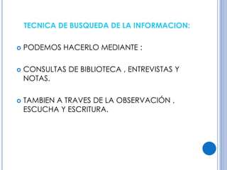 TECNICA DE BUSQUEDA DE LA INFORMACION: 
 PODEMOS HACERLO MEDIANTE : 
 CONSULTAS DE BIBLIOTECA , ENTREVISTAS Y 
NOTAS. 
 TAMBIEN A TRAVES DE LA OBSERVACIÓN , 
ESCUCHA Y ESCRITURA. 
 