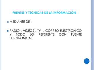 FUENTES Y TECNICAS DE LA INFORMACIÓN 
 MEDIANTE DE : 
 RADIO , VIDEOS , TV , CORREO ELECTRONICO 
Y TODO LO REFERENTE CON FUENTE 
ELECTRONICAS. 
 