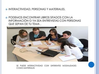  INTERACTIVIDAD, PERSONAS Y MATERIALES. 
 PODEMOS ENCONTRAR LIBROS SITADOS CON LA 
INFORMACIÓN O YA SEA ENTREVISTAS CON PERSONAS 
QUE SEPAN DE TU TEMA . 
SE PUEDE INTERACTIVIDAD CON DIFERENTES MODALIDADES 
COMO MATERIALES 
 