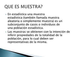  En estadística una muestra
estadística (también llamada muestra
aleatoria o simplemente muestra) es un
subconjunto de casos o individuos de
una población estadística.
 Las muestras se obtienen con la intención de
inferir propiedades de la totalidad de la
población, para lo cual deben ser
representativas de la misma.
 