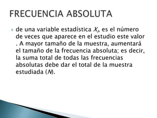  de una variable estadística Xi, es el número
de veces que aparece en el estudio este valor
. A mayor tamaño de la muestra, aumentará
el tamaño de la frecuencia absoluta; es decir,
la suma total de todas las frecuencias
absolutas debe dar el total de la muestra
estudiada (N).
 