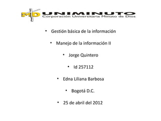 • Gestión básica de la información

  • Manejo de la información II

        • Jorge Quintero

          • Id 257112

     • Edna Liliana Barbosa

         • Bogotá D.C.

     • 25 de abril del 2012
 