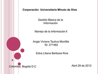 Corporación Universitaria Minuto de Dios


                       Gestión Básica de la
                          Información


                  Manejo de la Información ll


                 Angie Viviana Tautiva Montilla
                           ID: 271462


                   Edna Liliana Barbosa Ríos



Colombia, Bogotá D.C                              Abril 29 de 2012
 