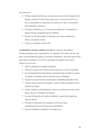 Inconvenientes:
• El flujo inspiratorio ideal que se precisa para una correcta inhalación del
fármaco oscila de 30 a 60 l/min, mayor que en el caso de los ICP, por
ello es cuestionable su utilización en menores de 5 años y en pacientes
muy obstruidos o ancianos.
• En algunos dispositivos, si se realiza una espiración en la boquilla, se
dispersa la dosis preparada para ser inhalada.
• Produce un elevado impacto orofaríngeo, por lo que aumentan los
efectos secundarios locales.
• El precio es superior al de los ICP.
A) Inhaladores de polvo unidosis (Handihaler, Aerolizer, Breezhaler)
Fueron los primeros que se presentaron. Las cápsulas y los óvulos, de una sola
dosis, son perforadas por agujas al accionar el dispositivo. Necesitan mayor flujo
aéreo que los multidosis y los ICP, y necesitan ser cargados dosis a dosis.
Método de utilización:
1. Abrir el inhalador levantando la boquilla.
2. Colocar la cápsula en el orificio previsto para ello y cerrar el inhalador.
3. Con la boquilla hacia arriba apretar el pulsador hasta el fondo (se rompe
la cápsula y la sustancia activa está lista para ser inhalada).
4. Expulsar el aire por la boca manteniendo el inhalador apartado de ella.
5. Colocar entre los dientes la boquilla y cerrar los labios alrededor de ella
retirando la lengua.
6. Aspirar enérgica y profundamente, incluso si es preciso dos veces, hasta
lograr vaciar el contenido de la cápsula.
7. Levantar la boquilla, dar vuelta al inhalador y agitar hasta lograr que
salga la cápsula.
8. Recordar la importancia de enjuagarse la boca con agua
sistemáticamente tras la utilización de inhaladores.
9. Cerrar el inhalador y guardarlo en un lugar seco.
10
 
