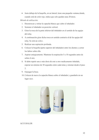 • Justo debajo de la boquilla, en un lateral, tiene una pequeña ventana donde,
cuando está de color rojo, indica que solo quedan unas 20 dosis.
Método de utilización:
1. Desenroscar y retirar la capucha blanca que cubre el inhalador.
2. Sostener el inhalador en posición vertical.
3. Girar la rosca de la parte inferior del inhalador en el sentido de las agujas
del reloj.
4. A continuación girar dicha rosca en sentido contrario al de las agujas del
reloj. Se oirá un «clic».
5. Realizar una espiración profunda.
6. Colocar la boquilla (parte superior del inhalador) entre los dientes y cerrar
los labios sobre ella.
7. Aspirar enérgicamente. Mantener la respiración 5 a 10 segundos antes de
soltar el aire.
8. Si debe repetir una o más dosis de este u otro medicamento inhalado,
esperar un mínimo de 30 segundos entre cada toma y retomar desde el paso
2.
9. Enjuagar la boca.
10. Colocar de nuevo la capucha blanca sobre el inhalador y guardarlo en un
lugar seco.
ACCUHALER
12
 