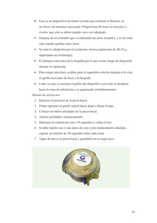 • Este es un dispositivo de forma circular que contiene el fármaco en
un blister de aluminio enroscado. Proporciona 60 dosis en alveolos u
óvulos, que solo se abren cuando van a ser inhalados.
• Dispone de un contador que va indicando las dosis restantes, y es de color
rojo cuando quedan cinco dosis.
• Se nota la inhalación por el excipiente, lactosa (partículas de 20-25 µ,
impactadas en orofaringe).
• El fármaco está cerca de la boquilla por lo que existe riesgo de dispersión
durante la espiración.
• Para cargar una dosis se debe girar el capuchón exterior dejando a la vista
el gatillo activador de dosis y la boquilla.
• Cada vez que se acciona el gatillo del dispositivo un óvulo se desplaza
hacia la zona de inhalación y es agujereado simultáneamente.
Método de utilización:
1. Deslizar el protector de la pieza bucal.
2. Pulsar (apretar) el gatillo lateral hacia abajo y hasta el tope.
3. Colocar los labios alrededor de la pieza bucal.
4. Aspirar profunda y enérgicamente.
5. Mantener la respiración unos 10 segundos y soltar el aire.
6. Si debe repetir una o más dosis de este u otro medicamento inhalado,
esperar un mínimo de 30 segundos entre cada toma.
7. Tapar de nuevo la pieza bucal y guardarlo en un lugar seco.
13
 