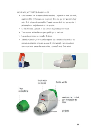 GENUAIR, NOVOLIZER, EASYHALER
• Estos sistemas son de aparición muy reciente. Disponen de 60 a 200 dosis,
según modelo. El fármaco está en un solo depósito que hay que introducir
antes de la primera dispensación. Para cargar una dosis hay que apretar el
pulsador hacia abajo hasta oír el clic y soltar.
• El más reciente, Genuair, es una versión mejorada de Novolizer.
• Tienen como aditivo lactosa, perceptible por el paciente.
• Llevan incorporado un contador de dosis.
• Además, Genuair y Novolizer incorporan una ventana indicadora de una
correcta inspiración (si es así se pone de color verde), y un mecanismo
sonoro que solo suena si se aspira bien y con suficiente flujo aéreo.
14
 