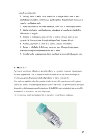 Método de utilización:
1. Pulsar y soltar el botón verde, tras retirar la tapa protectora, con la boca
apartada del inhalador, comprobando que la ventana de control con indicador de
color ha cambiado a verde.
2. Antes de llevarse el inhalador a la boca, soltar todo el aire completamente.
3. Inhalar con fuerza y profundamente a través de la boquilla, apretando los
labios sobre la boquilla.
4. Durante la inspiración, si es correcta, se oirá un clic que indica el uso
correcto. Se debe continuar la inspiración profunda después del clic.
5. Además, se percibe el sabor de la lactosa (aunque no siempre).
6. Retirar el inhalador de la boca y mantener unos 10 segundos de apnea,
expulsando después lentamente el aire por la nariz.
7. Si se ha hecho correctamente, habrá cambiado el color del indicador a rojo.
3.- RESPIMAT
Se trata de un sistema híbrido, en que el producto se encuentra en estado líquido, pero
no tiene propelentes. Con el disparo se libera la medicación con un escaso impacto
orofaríngeo, pasando gran cantidad del producto al tracto respiratorio.
Una reciente revisión sobre los estudios de efectividad del tratamiento con Respimat
señala que este no ofrece ningún beneficio clínico adicional a la proporcionada por otros
dispositivos de inhalación en el tratamiento de la EPOC, pero se advierte de un posible
aumento de la mortalidad con este dispositivo.
Se recomienda usarlo con precaución en pacientes con arritmias cardíacas.
15
 