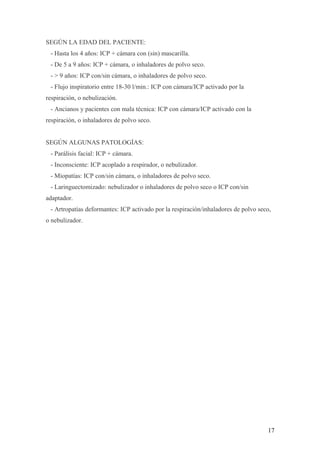 SEGÚN LA EDAD DEL PACIENTE:
- Hasta los 4 años: ICP + cámara con (sin) mascarilla.
- De 5 a 9 años: ICP + cámara, o inhaladores de polvo seco.
- > 9 años: ICP con/sin cámara, o inhaladores de polvo seco.
- Flujo inspiratorio entre 18-30 l/min.: ICP con cámara/ICP activado por la
respiración, o nebulización.
- Ancianos y pacientes con mala técnica: ICP con cámara/ICP activado con la
respiración, o inhaladores de polvo seco.
SEGÚN ALGUNAS PATOLOGÍAS:
- Parálisis facial: ICP + cámara.
- Inconsciente: ICP acoplado a respirador, o nebulizador.
- Miopatías: ICP con/sin cámara, o inhaladores de polvo seco.
- Laringuectomizado: nebulizador o inhaladores de polvo seco o ICP con/sin
adaptador.
- Artropatías deformantes: ICP activado por la respiración/inhaladores de polvo seco,
o nebulizador.
17
 