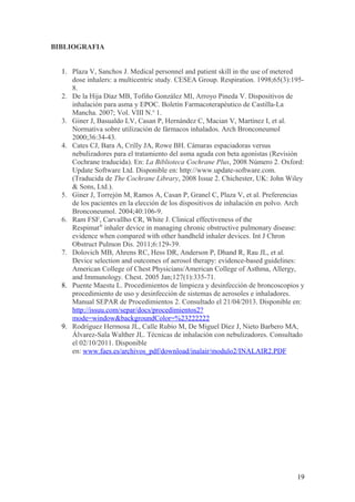 BIBLIOGRAFIA
1. Plaza V, Sanchos J. Medical personnel and patient skill in the use of metered
dose inhalers: a multicentric study. CESEA Group. Respiration. 1998;65(3):195-
8.
2. De la Hija Díaz MB, Tofiño González MI, Arroyo Pineda V. Dispositivos de
inhalación para asma y EPOC. Boletín Farmacoterapéutico de Castilla-La
Mancha. 2007; Vol. VIII N.o
1.
3. Giner J, Basualdo LV, Casan P, Hernández C, Macian V, Martínez I, et al.
Normativa sobre utilización de fármacos inhalados. Arch Bronconeumol
2000;36:34-43.
4. Cates CJ, Bara A, Crilly JA, Rowe BH. Cámaras espaciadoras versus
nebulizadores para el tratamiento del asma aguda con beta agonistas (Revisión
Cochrane traducida). En: La Biblioteca Cochrane Plus, 2008 Número 2. Oxford:
Update Software Ltd. Disponible en: http://www.update-software.com.
(Traducida de The Cochrane Library, 2008 Issue 2. Chichester, UK: John Wiley
& Sons, Ltd.).
5. Giner J, Torrejón M, Ramos A, Casan P, Granel C, Plaza V, et al. Preferencias
de los pacientes en la elección de los dispositivos de inhalación en polvo. Arch
Bronconeumol. 2004;40:106-9.
6. Ram FSF, Carvallho CR, White J. Clinical effectiveness of the
Respimat®
inhaler device in managing chronic obstructive pulmonary disease:
evidence when compared with other handheld inhaler devices. Int J Chron
Obstruct Pulmon Dis. 2011;6:129-39.
7. Dolovich MB, Ahrens RC, Hess DR, Anderson P, Dhand R, Rau JL, et al.
Device selection and outcomes of aerosol therapy: evidence-based guidelines:
American College of Chest Physicians/American College of Asthma, Allergy,
and Immunology. Chest. 2005 Jan;127(1):335-71.
8. Puente Maestu L. Procedimientos de limpieza y desinfección de broncoscopios y
procedimiento de uso y desinfección de sistemas de aerosoles e inhaladores.
Manual SEPAR de Procedimientos 2. Consultado el 21/04/2013. Disponible en:
http://issuu.com/separ/docs/procedimientos2?
mode=window&backgroundColor=%23222222
9. Rodríguez Hermosa JL, Calle Rubio M, De Miguel Díez J, Nieto Barbero MA,
Álvarez-Sala Walther JL. Técnicas de inhalación con nebulizadores. Consultado
el 02/10/2011. Disponible
en: www.faes.es/archivos_pdf/download/inalair/modulo2/INALAIR2.PDF
19
 