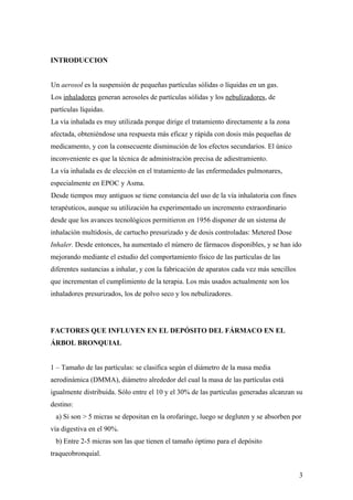 INTRODUCCION
Un aerosol es la suspensión de pequeñas partículas sólidas o líquidas en un gas.
Los inhaladores generan aerosoles de partículas sólidas y los nebulizadores, de
partículas líquidas.
La vía inhalada es muy utilizada porque dirige el tratamiento directamente a la zona
afectada, obteniéndose una respuesta más eficaz y rápida con dosis más pequeñas de
medicamento, y con la consecuente disminución de los efectos secundarios. El único
inconveniente es que la técnica de administración precisa de adiestramiento.
La vía inhalada es de elección en el tratamiento de las enfermedades pulmonares,
especialmente en EPOC y Asma.
Desde tiempos muy antiguos se tiene constancia del uso de la vía inhalatoria con fines
terapéuticos, aunque su utilización ha experimentado un incremento extraordinario
desde que los avances tecnológicos permitieron en 1956 disponer de un sistema de
inhalación multidosis, de cartucho presurizado y de dosis controladas: Metered Dose
Inhaler. Desde entonces, ha aumentado el número de fármacos disponibles, y se han ido
mejorando mediante el estudio del comportamiento físico de las partículas de las
diferentes sustancias a inhalar, y con la fabricación de aparatos cada vez más sencillos
que incrementan el cumplimiento de la terapia. Los más usados actualmente son los
inhaladores presurizados, los de polvo seco y los nebulizadores.
FACTORES QUE INFLUYEN EN EL DEPÓSITO DEL FÁRMACO EN EL
ÁRBOL BRONQUIAL
1 – Tamaño de las partículas: se clasifica según el diámetro de la masa media
aerodinámica (DMMA), diámetro alrededor del cual la masa de las partículas está
igualmente distribuida. Sólo entre el 10 y el 30% de las partículas generadas alcanzan su
destino:
a) Si son > 5 micras se depositan en la orofaringe, luego se degluten y se absorben por
vía digestiva en el 90%.
b) Entre 2-5 micras son las que tienen el tamaño óptimo para el depósito
traqueobronquial.
3
 