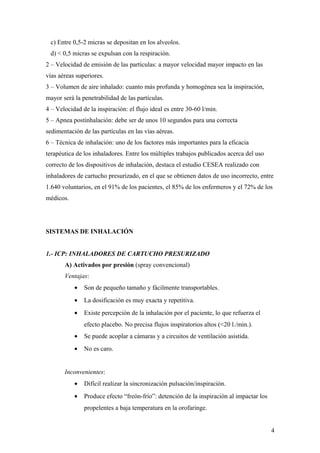 c) Entre 0,5-2 micras se depositan en los alveolos.
d) < 0,5 micras se expulsan con la respiración.
2 – Velocidad de emisión de las partículas: a mayor velocidad mayor impacto en las
vías aéreas superiores.
3 – Volumen de aire inhalado: cuanto más profunda y homogénea sea la inspiración,
mayor será la penetrabilidad de las partículas.
4 – Velocidad de la inspiración: el flujo ideal es entre 30-60 l/min.
5 – Apnea postinhalación: debe ser de unos 10 segundos para una correcta
sedimentación de las partículas en las vías aéreas.
6 – Técnica de inhalación: uno de los factores más importantes para la eficacia
terapéutica de los inhaladores. Entre los múltiples trabajos publicados acerca del uso
correcto de los dispositivos de inhalación, destaca el estudio CESEA realizado con
inhaladores de cartucho presurizado, en el que se obtienen datos de uso incorrecto, entre
1.640 voluntarios, en el 91% de los pacientes, el 85% de los enfermeros y el 72% de los
médicos.
SISTEMAS DE INHALACIÓN
1.- ICP: INHALADORES DE CARTUCHO PRESURIZADO
A) Activados por presión (spray convencional)
Ventajas:
• Son de pequeño tamaño y fácilmente transportables.
• La dosificación es muy exacta y repetitiva.
• Existe percepción de la inhalación por el paciente, lo que refuerza el
efecto placebo. No precisa flujos inspiratorios altos (<20 l./min.).
• Se puede acoplar a cámaras y a circuitos de ventilación asistida.
• No es caro.
Inconvenientes:
• Difícil realizar la sincronización pulsación/inspiración.
• Produce efecto “freón-frío”: detención de la inspiración al impactar los
propelentes a baja temperatura en la orofaringe.
4
 
