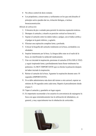 • No ofrece control de dosis restante.
• Los propelentes, conservantes y surfactantes en los que está disuelto el
principio activo pueden dar tos, irritación faríngea, e incluso
broncoconstricción.
Método de utilización:
1. Colocarse de pie o sentado para permitir la máxima expansión torácica.
2. Destapar el cartucho y situarlo en posición vertical en forma de L.
3. Sujetar el cartucho entre los dedos índice y pulgar, con el índice arriba y
el pulgar en la parte inferior, y agitarlo.
4. Efectuar una espiración completa lenta y profunda.
5. Colocar la boquilla del cartucho totalmente en la boca, cerrándola a su
alrededor.
6. Inspirar lentamente por la boca. La lengua debe estar en el suelo de la
boca, no interfiriendo la salida del medicamento.
7. Una vez iniciada la inspiración, presionar el cartucho (UNA SOLA VEZ)
y seguir inspirando lenta y profundamente hasta llenar totalmente los
pulmones. Es MUY IMPORTANTE que se efectúe la pulsación después
de haber iniciado la inspiración.
8. Retirar el cartucho de la boca. Aguantar la respiración durante unos 10
segundos (IMPORTANTE).
9. Si se debe administrarse más dosis del mismo u otro aerosol, esperar un
mínimo de 30 segundos entre cada toma. Repetir el procedimiento desde
el paso 3.
10. Tapar el cartucho y guardarlo en lugar seguro.
11. Es importante recomendar a los usuarios la conveniencia de enjuagarse la
boca con agua sistemáticamente tras la utilización de inhaladores, en
general, y muy especialmente tras la inhalación de corticoides.
5
 