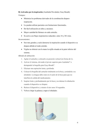 B) Activados por la inspiración (Autohaler/Novahaler; Easy Breath)
Ventajas:
• Minimiza los problemas derivados de la coordinación disparo-
inspiración.
• Lo pueden utilizar pacientes con limitaciones funcionales.
• De fácil utilización en niños y ancianos.
• Mayor cantidad de fármaco en cada cartucho.
• Se activa con flujos inspiratorios reducidos: entre 18 y 30 l./min.
Inconvenientes:
• Son más grandes y suele detenerse la inspiración cuando el dispositivo se
dispara debido al ruido emitido.
• Vigilar no obstruir con la mano la rejilla situada en la parte inferior del
sistema.
Método de utilización:
1. Agitar el cartucho y colocarlo en posición vertical (en forma de L).
2. Activar el sistema, elevando el pivote superior para Autohaler®
o
destapando la boquilla para Easy-Breath®
.
3. Efectuar una espiración lenta y profunda.
4. Colocar la boquilla del cartucho totalmente en la boca, cerrándola a su
alrededor. La lengua debe estar en el suelo de la boca para que no
interfiera la salida del medicamento.
5. Inspirar lenta y profundamente por la boca y no detener la inhalación
cuando el dispositivo se dispare.
6. Retirar el dispositivo y retener el aire unos 10 segundos.
7. Volver a bajar la palanca y tapar el inhalador.
6
 