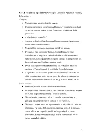 C) ICP con cámara espaciadora (Aeroscopic, Volumatic, Nebuhaler, Fisonair,
Inhalventus,…)
Ventajas:
• No es necesaria una coordinación precisa.
• Disminuye el impacto orofaríngeo del fármaco, y con ello la posibilidad
de efectos adversos locales, porque favorecen la evaporación de los
propelentes.
• Anula el efecto “freón-frío”.
• Aumenta la distribución pulmonar del fármaco, aunque el paciente no
realice correctamente la técnica.
• Necesita flujo inspiratorio menor que los ICP sin cámara.
• De elección para administrar fármacos broncodilatadores en el
tratamiento de la mayoría de las crisis, siendo tan efectivos como la
nebulización, incluso pueden tener algunas ventajas en comparación con
los nebulizadores en los niños con asma aguda.
• Deben usarse cuando se hace tratamiento con corticoides inhalados
mediante ICP para disminuir la posibilidad de candidiasis oral.
• Acoplándose una mascarilla, pueden aplicarse fármacos inhalados en
niños pequeños o pacientes inconscientes. En adultos se recomiendan
cámaras con volúmenes en torno a 750 ml., y en niños de 250-300 ml.
Inconvenientes:
• Poca manejabilidad debido a su tamaño voluminoso.
• Incompatibilidad entre las cámaras y los cartuchos presurizados: no todos
los ICP se acoplan perfectamente a todas las cámaras.
• Si se activa dos veces consecutivas el cartucho presurizado no se
consigue más concentración de fármaco en los pulmones.
• Si se espera más de uno o dos segundos entre la activación del cartucho
presurizado y el inicio de la inhalación, se pierde casi todo el fármaco,
que se adhiere por carga electrostática a las paredes de la cámara
espaciadora. Este efecto se retrasa algo más en las metálicas, por su
menor carga electrostática.
7
 