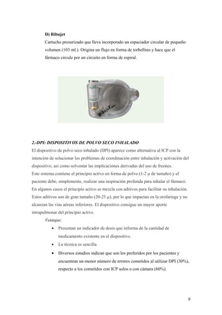 Cámaras de inhalación
D) Ribujet
Cartucho presurizado que lleva incorporado un espaciador circular de pequeño
volumen (103 ml.). Origina un flujo en forma de torbellino y hace que el
fármaco circule por un circuito en forma de espiral.
2.-DPI: DISPOSITIVOS DE POLVO SECO INHALADO
El dispositivo de polvo seco inhalado (DPI) aparece como alternativa al ICP con la
intención de solucionar los problemas de coordinación entre inhalación y activación del
dispositivo, así como solventar las implicaciones derivadas del uso de freones.
Este sistema contiene el principio activo en forma de polvo (1-2 µ de tamaño) y el
paciente debe, simplemente, realizar una inspiración profunda para inhalar el fármaco.
En algunos casos el principio activo se mezcla con aditivos para facilitar su inhalación.
Estos aditivos son de gran tamaño (20-25 µ), por lo que impactan en la orofaringe y no
alcanzan las vías aéreas inferiores. El dispositivo consigue un mayor aporte
intrapulmonar del principio activo.
Ventajas:
• Presentan un indicador de dosis que informa de la cantidad de
medicamento existente en el dispositivo.
• La técnica es sencilla.
• Diversos estudios indican que son los preferidos por los pacientes y
encuentran un menor número de errores cometidos al utilizar DPI (30%),
respecto a los cometidos con ICP solos o con cámara (60%).
9
 