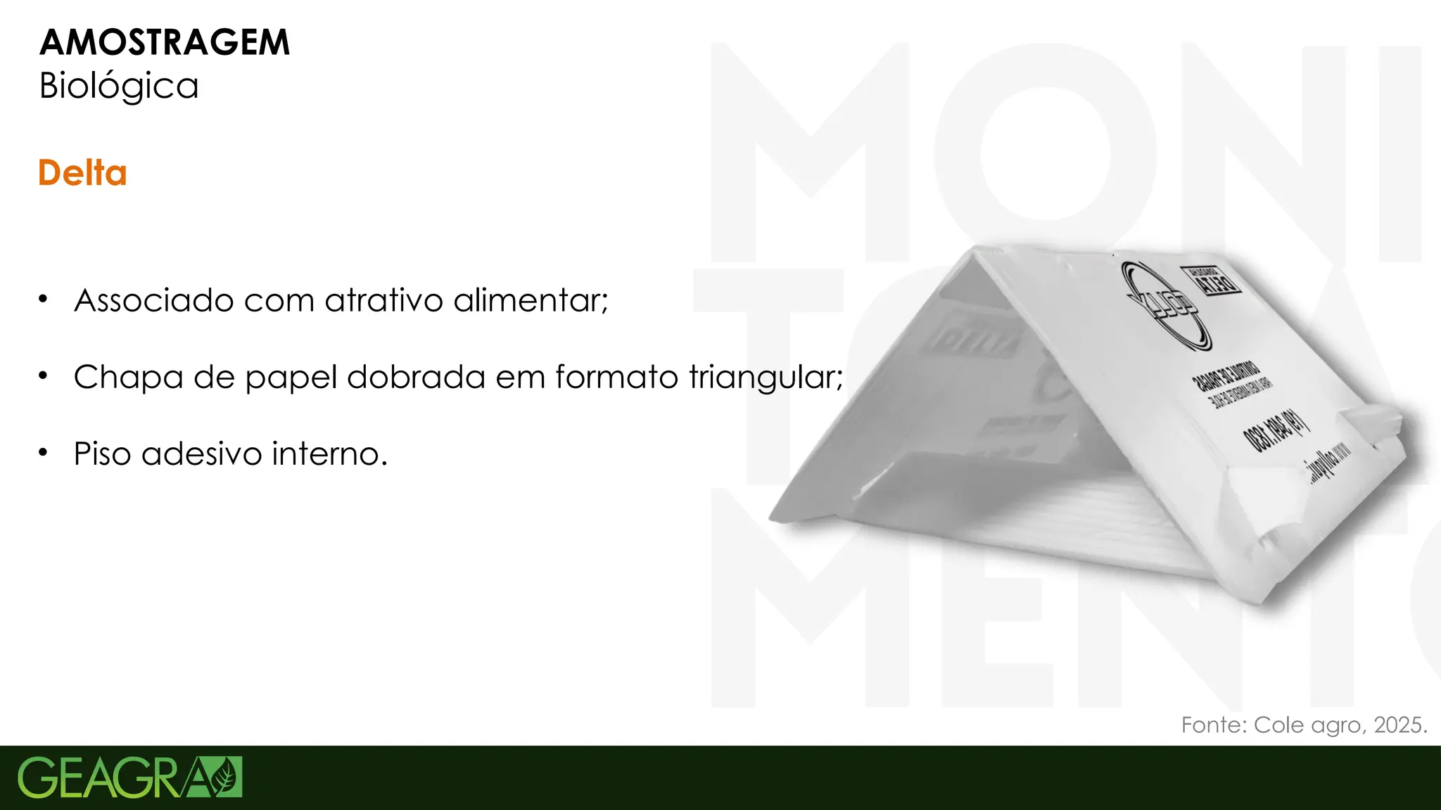 12
AMOSTRAGEM
Biológica
Delta
• Associado com atrativo alimentar;
• Chapa de papel dobrada em formato triangular;
• Piso adesivo interno.
Fonte: Cole agro, 2025.
 