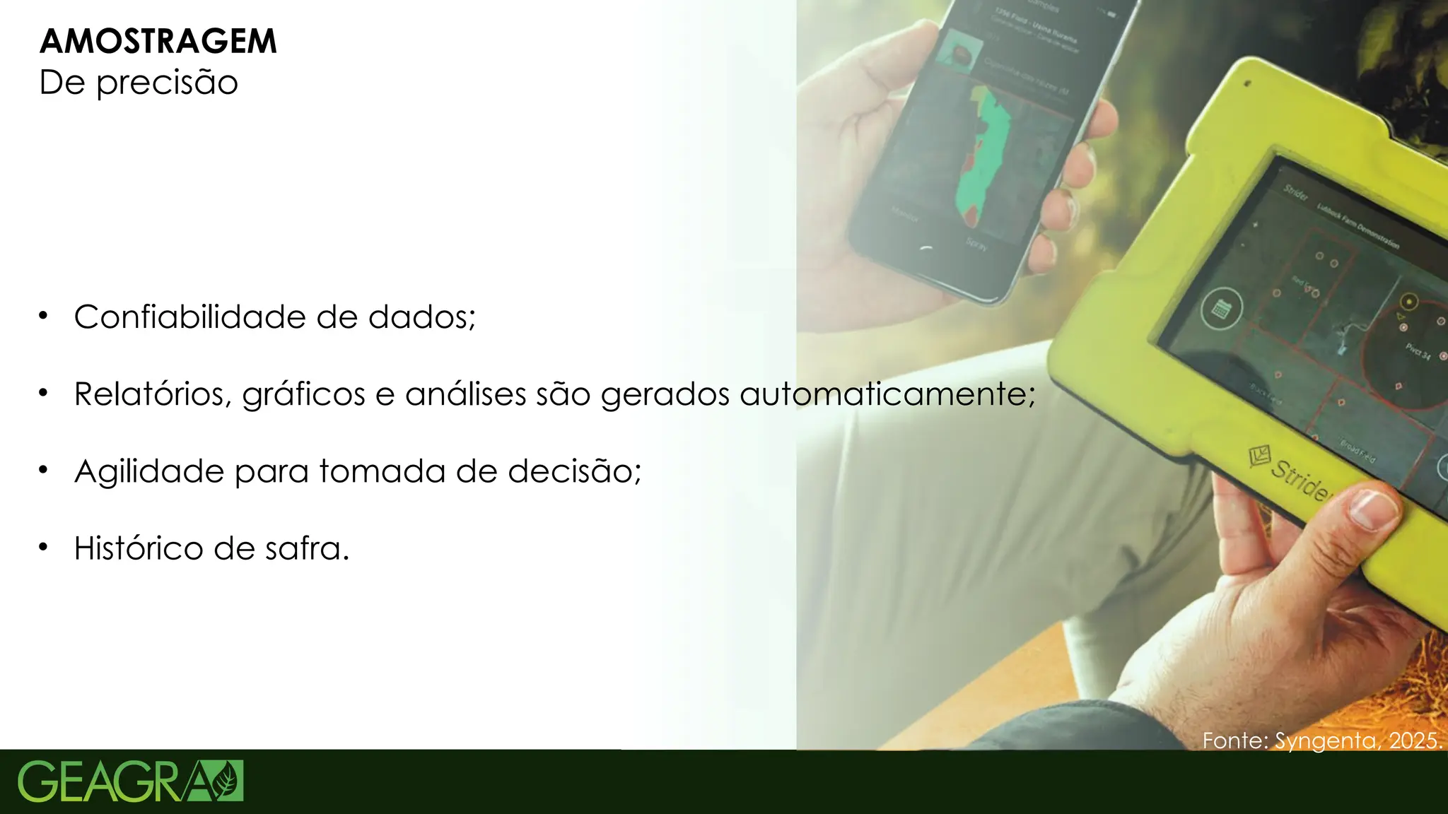 14
AMOSTRAGEM
De precisão
• Confiabilidade de dados;
• Relatórios, gráficos e análises são gerados automaticamente;
• Agilidade para tomada de decisão;
• Histórico de safra.
Fonte: Syngenta, 2025.
 
