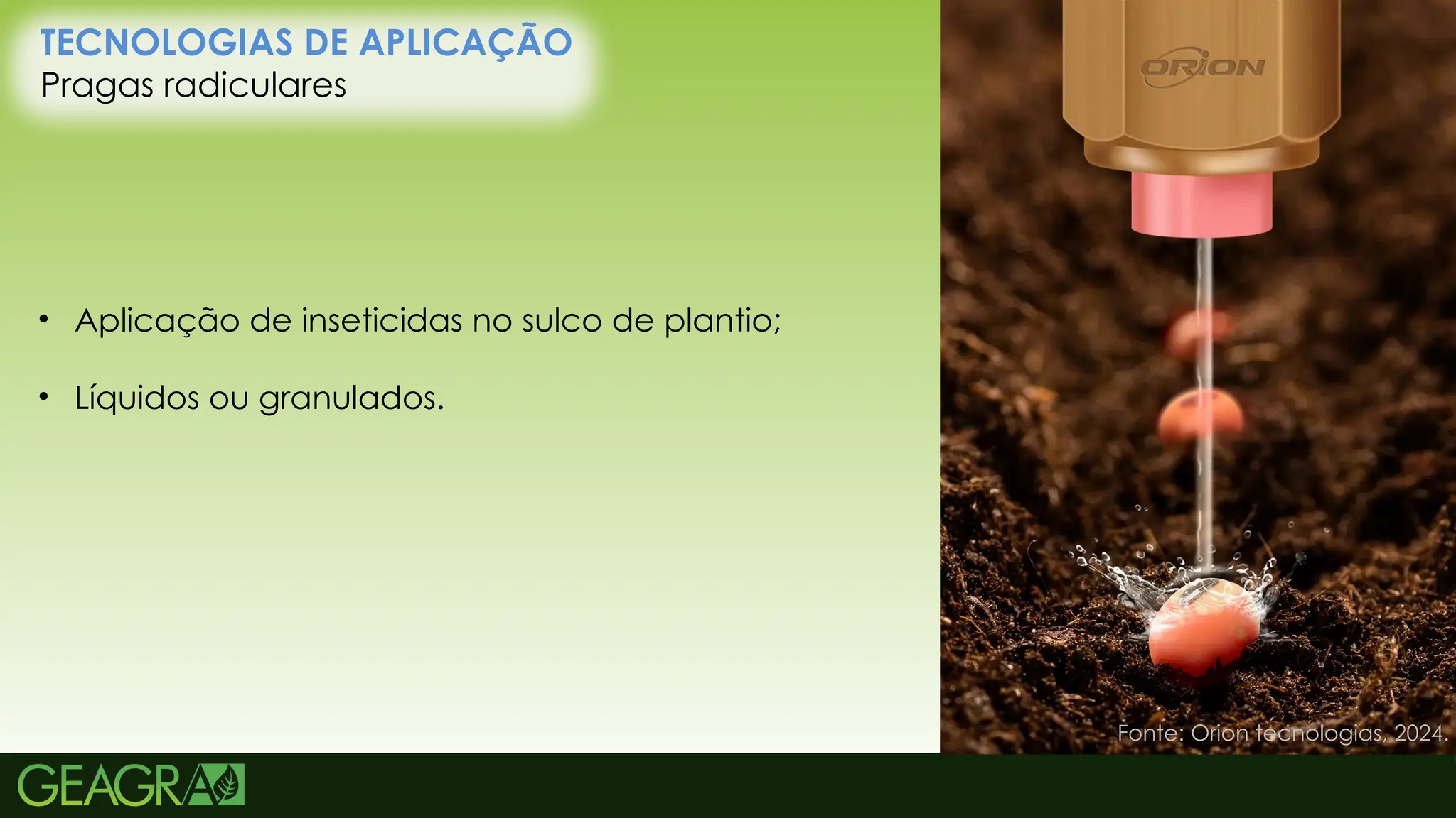 24
TECNOLOGIAS DE APLICAÇÃO
Pragas radiculares
• Aplicação de inseticidas no sulco de plantio;
• Líquidos ou granulados.
Fonte: Orion tecnologias, 2024.
 