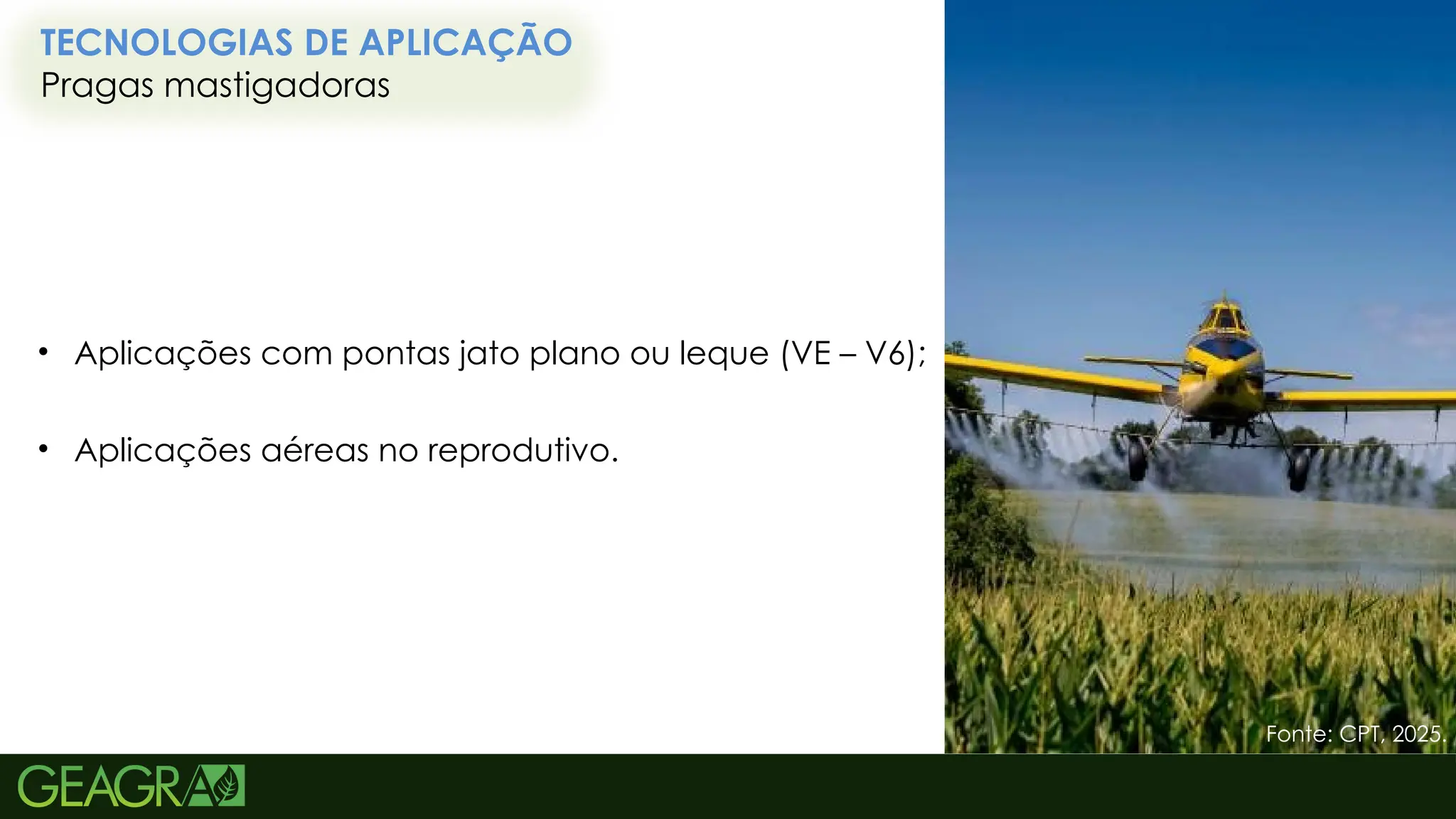 43
TECNOLOGIAS DE APLICAÇÃO
Pragas mastigadoras
Fonte: CPT, 2025.
• Aplicações com pontas jato plano ou leque (VE – V6);
• Aplicações aéreas no reprodutivo.
 