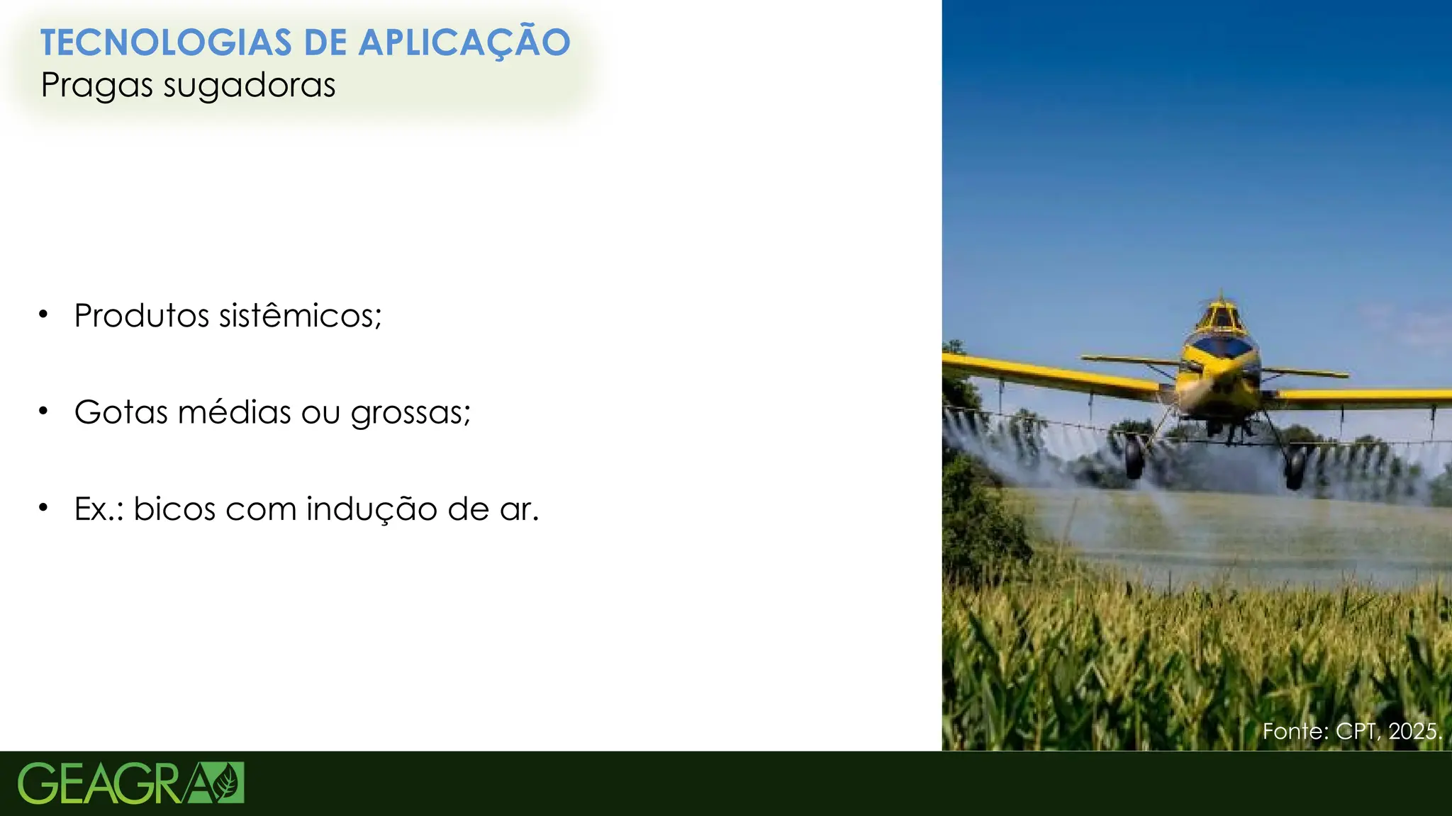 66
TECNOLOGIAS DE APLICAÇÃO
Pragas sugadoras
Fonte: CPT, 2025.
• Produtos sistêmicos;
• Gotas médias ou grossas;
• Ex.: bicos com indução de ar.
 