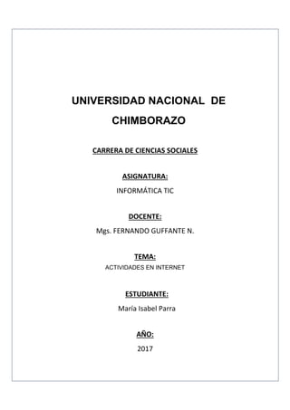UNIVERSIDAD NACIONAL DE
CHIMBORAZO
CARRERA DE CIENCIAS SOCIALES
ASIGNATURA:
INFORMÁTICA TIC
DOCENTE:
Mgs. FERNANDO GUFFANTE N.
TEMA:
ACTIVIDADES EN INTERNET
ESTUDIANTE:
María Isabel Parra
AÑO:
2017
 