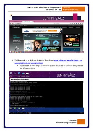 UNIVERSIDAD NACIONAL DE CHIMBORAZO
INFORMÁTICA TICS
UNIDAD III
INTERNET Y SERVICIOS
Sáez Jenny
Carrera Psicología Educativa
12
8. Verifique cuál es la IP de las siguientes direcciones www.yahoo.es, www.facebook.com,
www.unach.edu.ec, www.gmail.com
 Ingreso cdm escribo ping y la dirección que de la cual deseo verificar la IP y listo de
los diferentes sitios
 