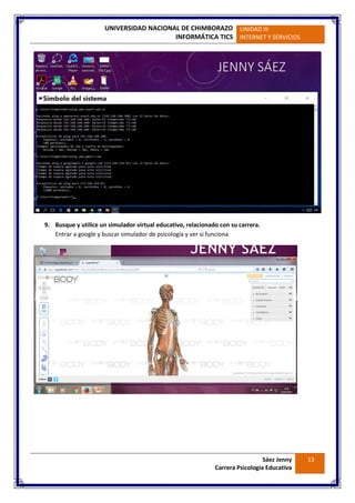 UNIVERSIDAD NACIONAL DE CHIMBORAZO
INFORMÁTICA TICS
UNIDAD III
INTERNET Y SERVICIOS
Sáez Jenny
Carrera Psicología Educativa
13
9. Busque y utilice un simulador virtual educativo, relacionado con su carrera.
Entrar a google y buscar simulador de psicología y ver si funciona
 