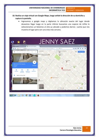 UNIVERSIDAD NACIONAL DE CHIMBORAZO
INFORMÁTICA TICS
UNIDAD III
INTERNET Y SERVICIOS
Sáez Jenny
Carrera Psicología Educativa
14
10. Realice un viaje virtual con Google Maps, luego señale la dirección de su domicilio y
captura la pantalla.
 Ingresamos a google maps y digitamos la ubicación exacta del lugar donde
deseamos llegar luego en la parte inferior buscamos una especie de niñito lo
seleccionamos un botamos al sitio ya ubicado y podemos darnos cuenta que nos
muestra el lugar pero con una vista más cercana.
 