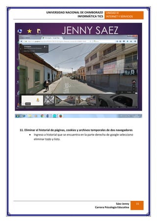 UNIVERSIDAD NACIONAL DE CHIMBORAZO
INFORMÁTICA TICS
UNIDAD III
INTERNET Y SERVICIOS
Sáez Jenny
Carrera Psicología Educativa
15
11. Eliminar el historial de páginas, cookies y archivos temporales de dos navegadores
 Ingreso a historial que se encuentra en la parte derecha de google selecciono
eliminar todo y listo.
 