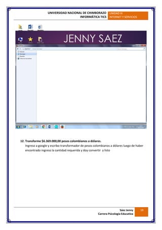 UNIVERSIDAD NACIONAL DE CHIMBORAZO
INFORMÁTICA TICS
UNIDAD III
INTERNET Y SERVICIOS
Sáez Jenny
Carrera Psicología Educativa
19
12. Transforme $6.369.000,00 pesos colombianos a dólares.
Ingreso a google y escribo transformador de pesos colombianos a dólares luego de haber
encontrado ingreso la cantidad requerida y doy convertir y listo
 