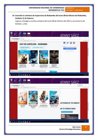 UNIVERSIDAD NACIONAL DE CHIMBORAZO
INFORMÁTICA TICS
UNIDAD III
INTERNET Y SERVICIOS
Sáez Jenny
Carrera Psicología Educativa
21
14. Consulte la cartelera de Supercines de Riobamba del lunes 08 de febrero de Riobamba,
Ambato 15 de febrero.
Ingreso a Google y escribo cartelera del lunes 08 de Febrero del 2017 y así mismo la de
Ambato y listo
 