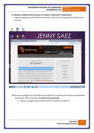 UNIVERSIDAD NACIONAL DE CHIMBORAZO
INFORMÁTICA TICS
UNIDAD III
INTERNET Y SERVICIOS
Sáez Jenny
Carrera Psicología Educativa
23
15. Busque la palabra Internet, pero sin relación a Educación ni Capacitación
Ingreso a google y escribo internet sin relación a educación ni capacitación y selecciono la
correcta.
16. Busque en google o en el buscador de su preferencia, al menos dos archivos cuya extensión
sean de tipo .PDF en relación a la web 2.0 en la educación
 Ingreso a google y busco archivos PDF con relación a la web 2.0
 