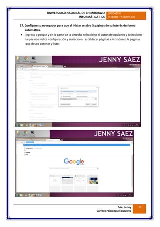 UNIVERSIDAD NACIONAL DE CHIMBORAZO
INFORMÁTICA TICS
UNIDAD III
INTERNET Y SERVICIOS
Sáez Jenny
Carrera Psicología Educativa
25
17. Configure su navegador para que al iniciar se abra 3 páginas de su interés de forma
automática.
 Ingreso a google y en la parte de la derecha selecciono el botón de opciones y selecciono
la que nos indica configuración y selecciono establecer páginas e introduzco la paginas
que deseo obtener y listo.
 