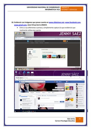 UNIVERSIDAD NACIONAL DE CHIMBORAZO
INFORMÁTICA TICS
UNIDAD III
INTERNET Y SERVICIOS
Sáez Jenny
Carrera Psicología Educativa
26
18. Evidencie con imágenes que posee cuenta en www.slideshare.net, www.facebook.com,
www.gmail.com, Aula Virtual de la UNACH.
 Entra a sus diferentes cuentas y simplemente captura la que evidencie que
realmente utiliza esa cuenta.
 