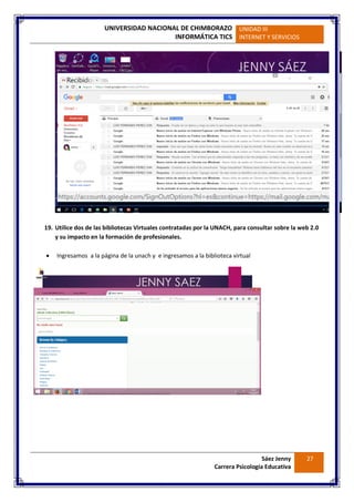 UNIVERSIDAD NACIONAL DE CHIMBORAZO
INFORMÁTICA TICS
UNIDAD III
INTERNET Y SERVICIOS
Sáez Jenny
Carrera Psicología Educativa
27
19. Utilice dos de las bibliotecas Virtuales contratadas por la UNACH, para consultar sobre la web 2.0
y su impacto en la formación de profesionales.
 Ingresamos a la página de la unach y e ingresamos a la biblioteca virtual
 